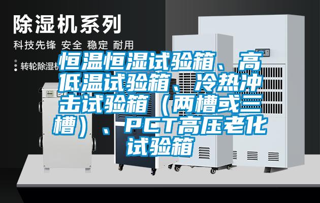 恒溫恒濕試驗(yàn)箱、高低溫試驗(yàn)箱、冷熱沖擊試驗(yàn)箱（兩槽或三槽）、PCT高壓老化試驗(yàn)箱