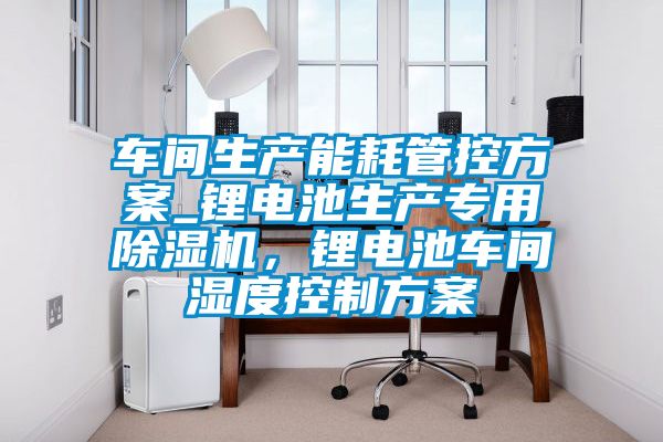 車間生產(chǎn)能耗管控方案_鋰電池生產(chǎn)專用除濕機(jī)，鋰電池車間濕度控制方案