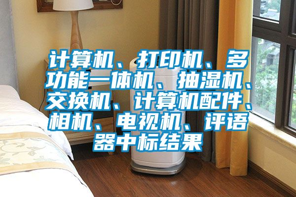 計算機、打印機、多功能一體機、抽濕機、交換機、計算機配件、相機、電視機、評語器中標(biāo)結(jié)果