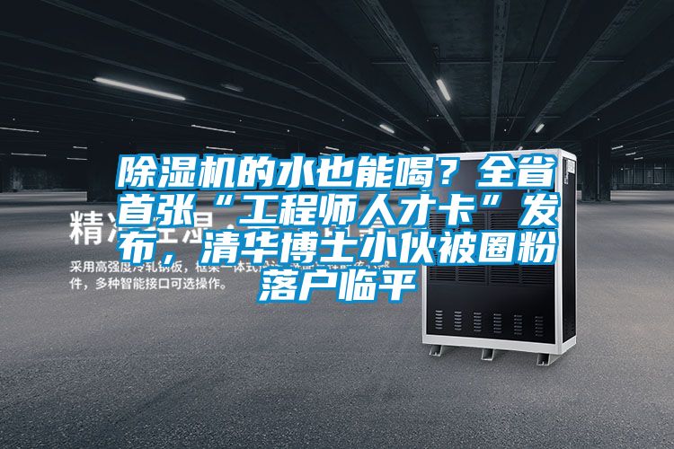 除濕機的水也能喝？全省首張“工程師人才卡”發(fā)布，清華博士小伙被圈粉落戶臨平
